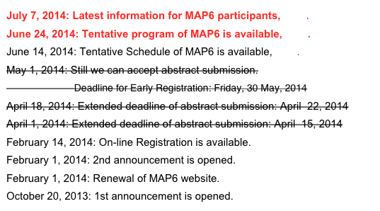 July 7, 2014: Latest information for MAP6 participants, here.
June 24, 2014: Tentative program of MAP6 is available, here.
June 14, 2014: Tentative Schedule of MAP6 is available, here.
May 1, 2014: Still we can accept abstract submission.
                       Deadline for Early Registration: Friday, 30 May, 2014
April 18, 2014: Extended deadline of abstract submission: April  22, 2014
April 1, 2014: Extended deadline of abstract submission: April  15, 2014
February 14, 2014: On-line Registration is available.
February 1, 2014: 2nd announcement is opened.
February 1, 2014: Renewal of MAP6 website.
October 20, 2013: 1st announcement is opened. 